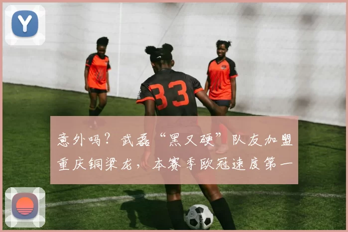 意外吗？武磊“黑又硬”队友加盟重庆铜梁龙，本赛季欧冠速度第一